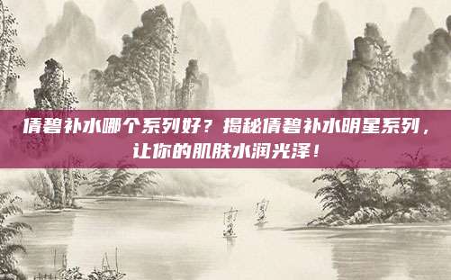 倩碧补水哪个系列好？揭秘倩碧补水明星系列，让你的肌肤水润光泽！