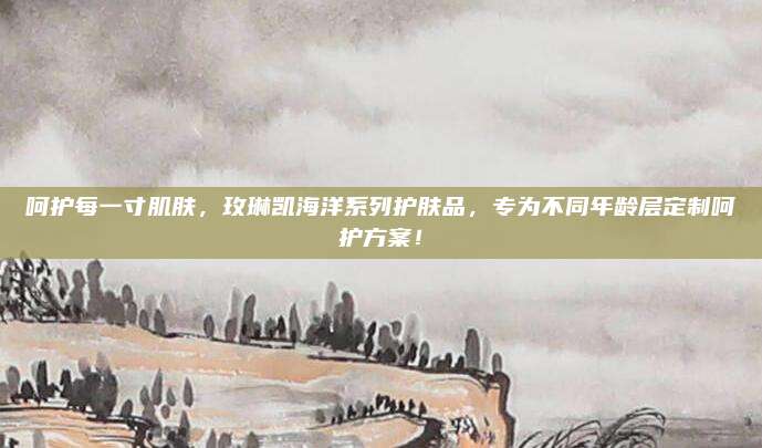 呵护每一寸肌肤，玫琳凯海洋系列护肤品，专为不同年龄层定制呵护方案！