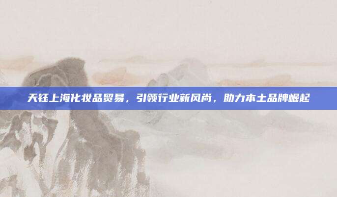 天钰上海化妆品贸易，引领行业新风尚，助力本土品牌崛起