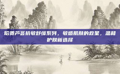 昭贵芦荟抗敏舒缓系列，敏感肌肤的救星，温和护肤新选择