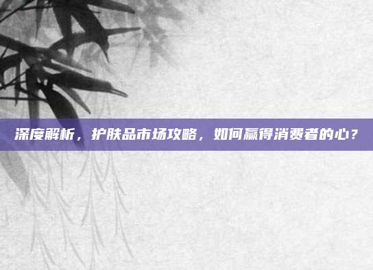 深度解析，护肤品市场攻略，如何赢得消费者的心？