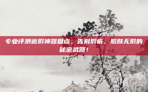 专业评测遮瑕神器盘点,告别瑕疵,肌肤无瑕的秘密武器!