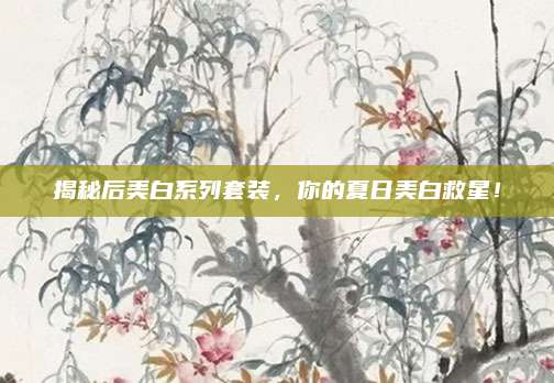 揭秘后美白系列套装,你的夏日美白救星!