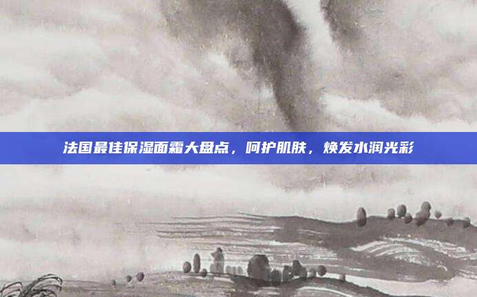 法国最佳保湿面霜大盘点,呵护肌肤,焕发水润光彩