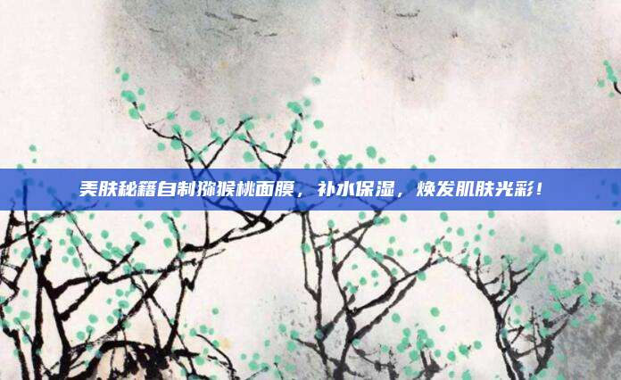 美肤秘籍自制猕猴桃面膜,补水保湿,焕发肌肤光彩!