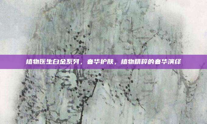 植物医生白金系列,奢华护肤,植物精粹的奢华演绎