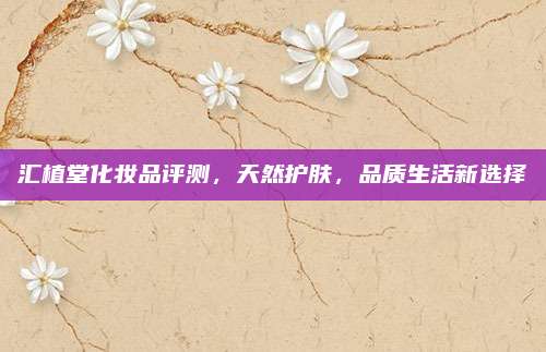 汇植堂化妆品评测,天然护肤,品质生活新选择