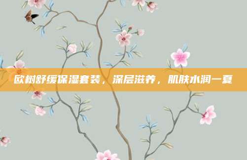 欧树舒缓保湿套装，深层滋养，肌肤水润一夏