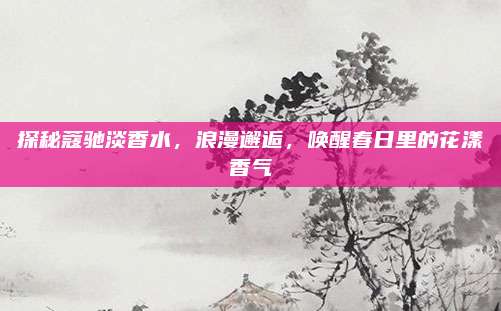 探秘蔻驰淡香水，浪漫邂逅，唤醒春日里的花漾香气