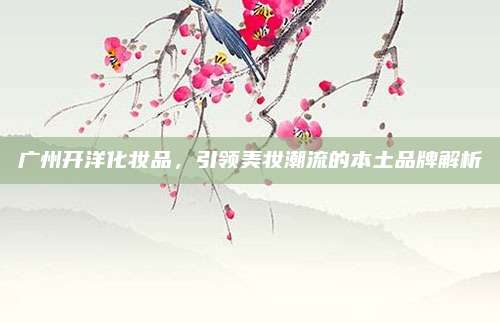 广州开洋化妆品，引领美妆潮流的本土品牌解析