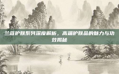 兰蔻护肤系列深度解析，高端护肤品的魅力与功效揭秘