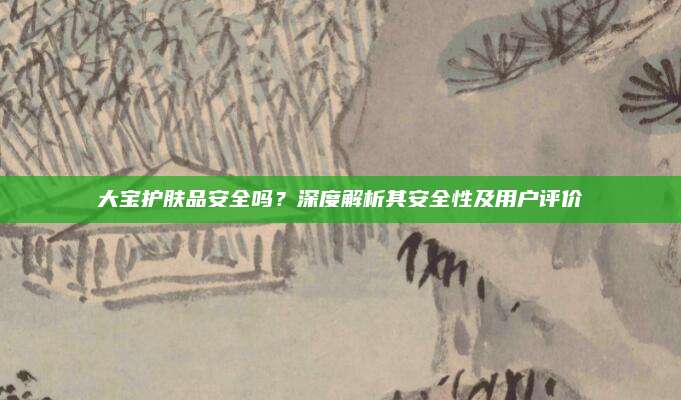 大宝护肤品安全吗？深度解析其安全性及用户评价