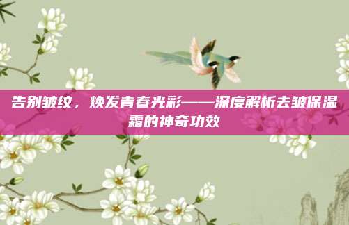 告别皱纹，焕发青春光彩——深度解析去皱保湿霜的神奇功效