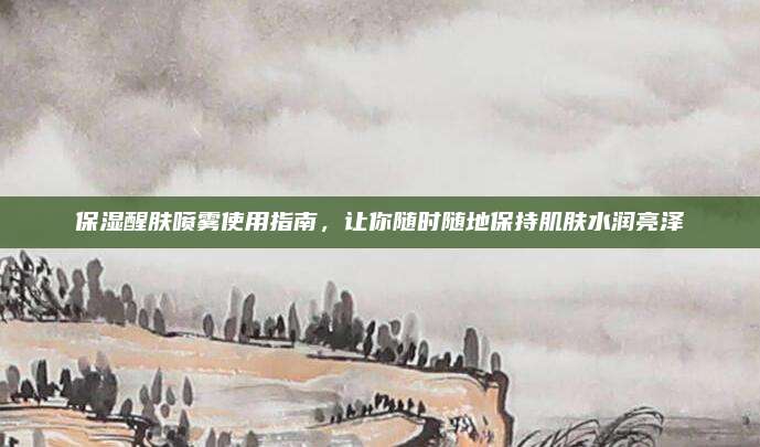 保湿醒肤喷雾使用指南，让你随时随地保持肌肤水润亮泽