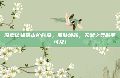 深度体验果本护肤品，肌肤焕新，天然之美触手可及！