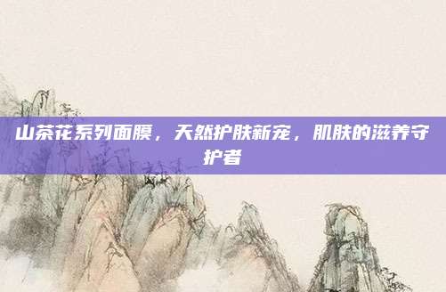 山茶花系列面膜，天然护肤新宠，肌肤的滋养守护者