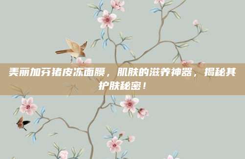 美丽加芬猪皮冻面膜，肌肤的滋养神器，揭秘其护肤秘密！