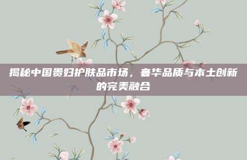 揭秘中国贵妇护肤品市场，奢华品质与本土创新的完美融合