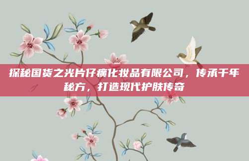 探秘国货之光片仔癀化妆品有限公司，传承千年秘方，打造现代护肤传奇