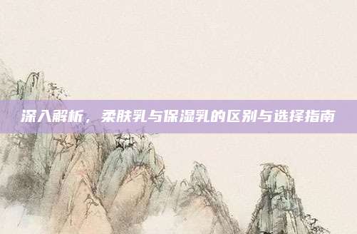 深入解析，柔肤乳与保湿乳的区别与选择指南