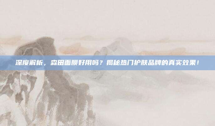 深度解析,森田面膜好用吗?揭秘热门护肤品牌的真实效果!