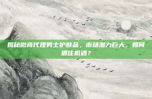 揭秘微商代理男士护肤品，市场潜力巨大，如何抓住机遇？