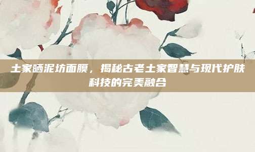 土家晒泥坊面膜，揭秘古老土家智慧与现代护肤科技的完美融合