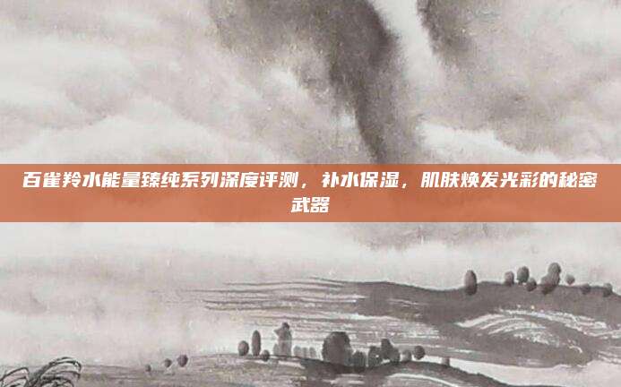 百雀羚水能量臻纯系列深度评测，补水保湿，肌肤焕发光彩的秘密武器
