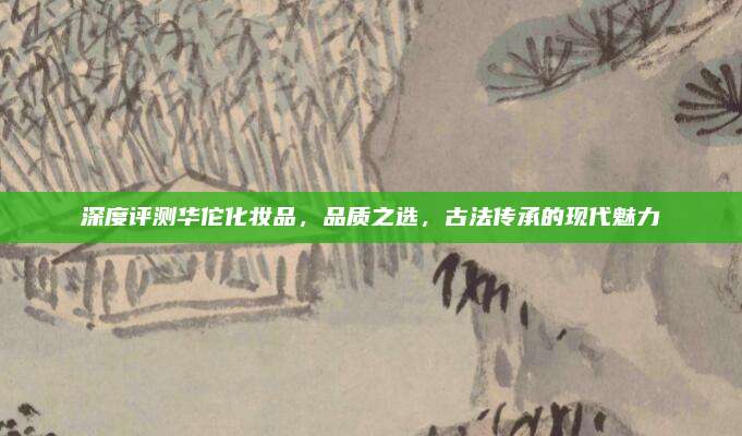 深度评测华佗化妆品，品质之选，古法传承的现代魅力