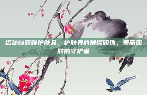 揭秘魅丽雅护肤品，护肤界的璀璨明珠，美丽肌肤的守护者