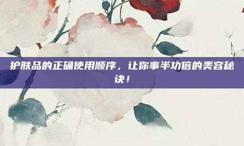 护肤品的正确使用顺序，让你事半功倍的美容秘诀！