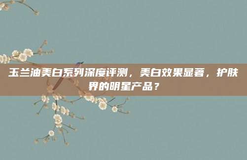 玉兰油美白系列深度评测，美白效果显著，护肤界的明星产品？