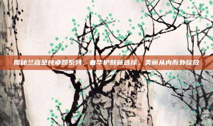 揭秘兰蔻金纯卓颜系列，奢华护肤新选择，美丽从内而外绽放