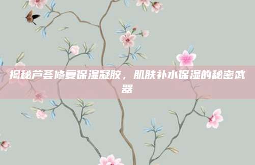揭秘芦荟修复保湿凝胶，肌肤补水保湿的秘密武器