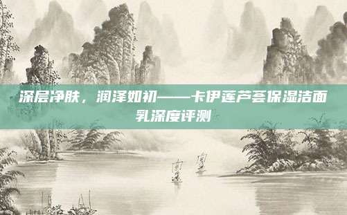 深层净肤，润泽如初——卡伊莲芦荟保湿洁面乳深度评测