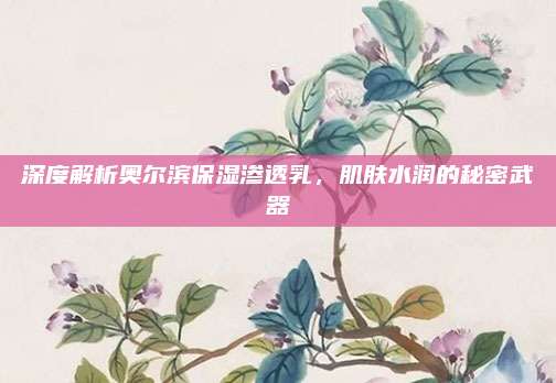 深度解析奥尔滨保湿渗透乳，肌肤水润的秘密武器