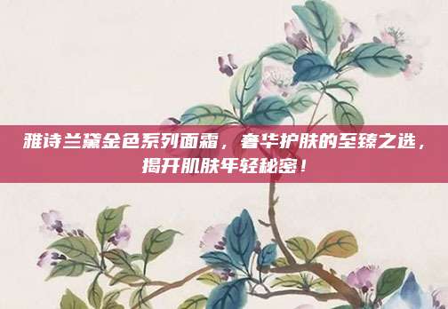 雅诗兰黛金色系列面霜，奢华护肤的至臻之选，揭开肌肤年轻秘密！