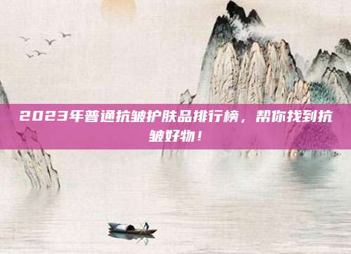 2023年普通抗皱护肤品排行榜，帮你找到抗皱好物！