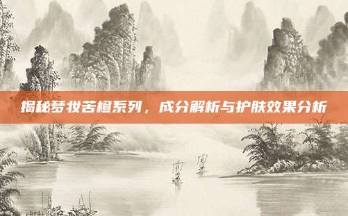 揭秘梦妆苦橙系列，成分解析与护肤效果分析