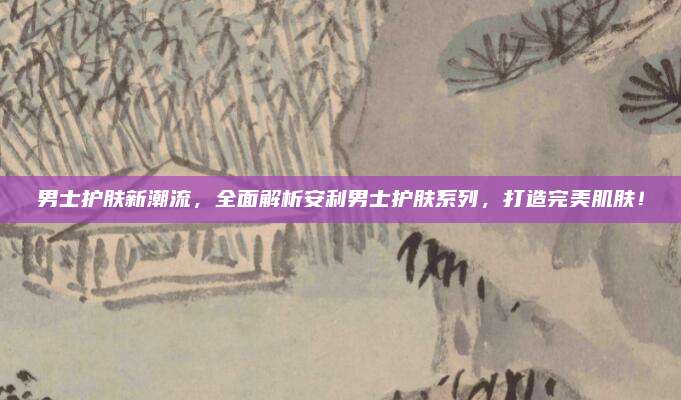 男士护肤新潮流，全面解析安利男士护肤系列，打造完美肌肤！