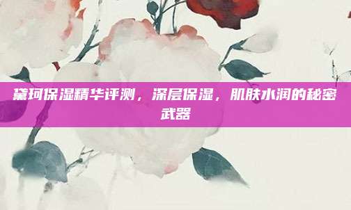 黛珂保湿精华评测，深层保湿，肌肤水润的秘密武器