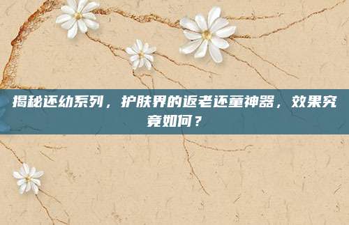 揭秘还幼系列，护肤界的返老还童神器，效果究竟如何？