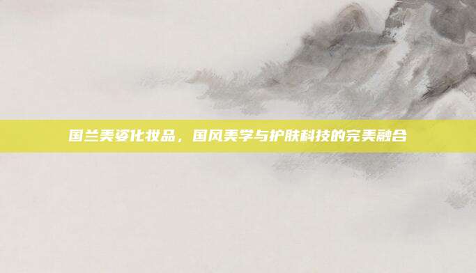 国兰美姿化妆品，国风美学与护肤科技的完美融合