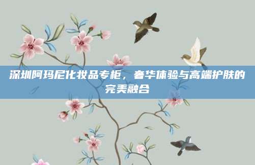 深圳阿玛尼化妆品专柜，奢华体验与高端护肤的完美融合