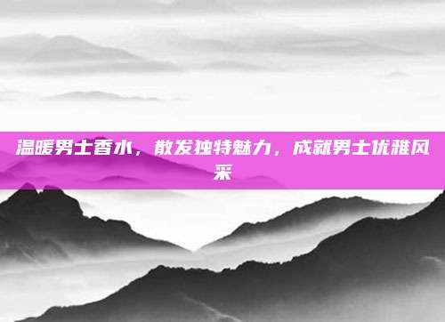 温暖男士香水，散发独特魅力，成就男士优雅风采