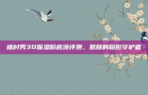 植村秀3D保湿粉底液评测，肌肤的隐形守护者