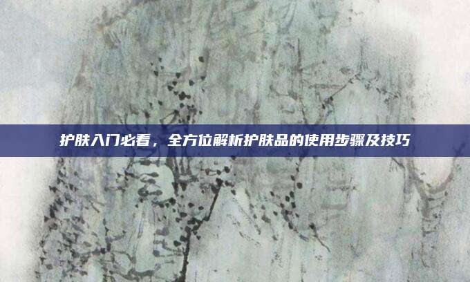 护肤入门必看，全方位解析护肤品的使用步骤及技巧