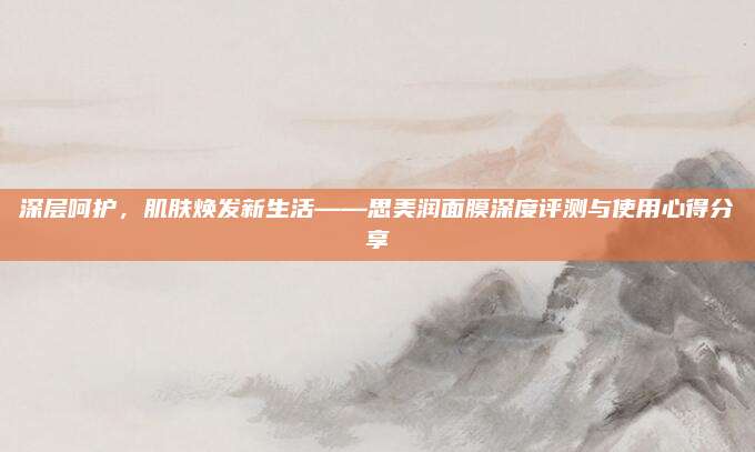 深层呵护，肌肤焕发新生活——思美润面膜深度评测与使用心得分享