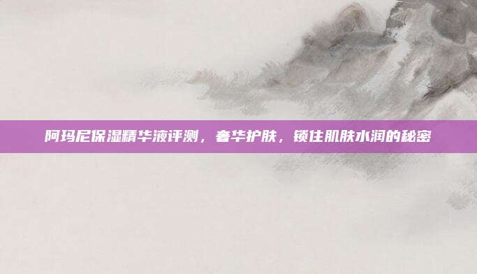 阿玛尼保湿精华液评测，奢华护肤，锁住肌肤水润的秘密