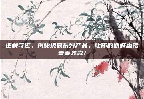 逆龄奇迹，揭秘抗衰系列产品，让你的肌肤重拾青春光彩！